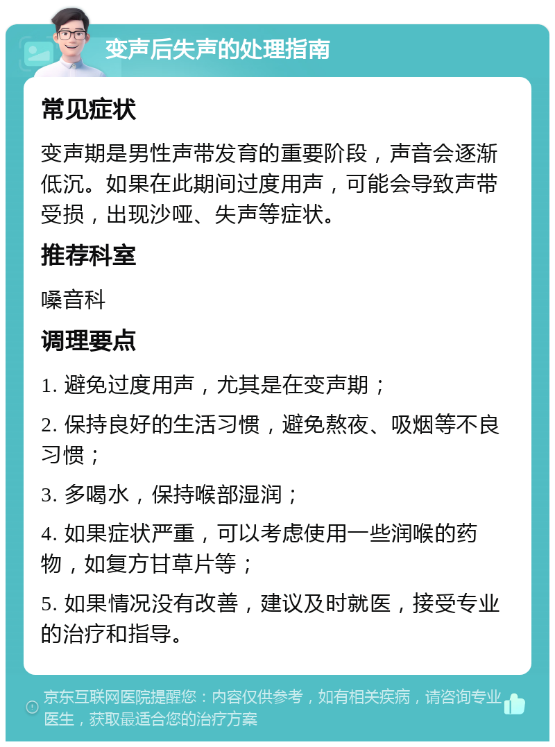 变声后失声的处理指南 常见症状 变声期是男性声带发育的重要阶段，声音会逐渐低沉。如果在此期间过度用声，可能会导致声带受损，出现沙哑、失声等症状。 推荐科室 嗓音科 调理要点 1. 避免过度用声，尤其是在变声期； 2. 保持良好的生活习惯，避免熬夜、吸烟等不良习惯； 3. 多喝水，保持喉部湿润； 4. 如果症状严重，可以考虑使用一些润喉的药物，如复方甘草片等； 5. 如果情况没有改善，建议及时就医，接受专业的治疗和指导。