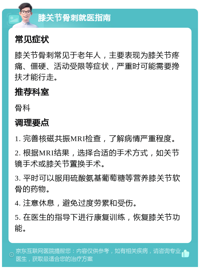 膝关节骨刺就医指南 常见症状 膝关节骨刺常见于老年人，主要表现为膝关节疼痛、僵硬、活动受限等症状，严重时可能需要搀扶才能行走。 推荐科室 骨科 调理要点 1. 完善核磁共振MRI检查，了解病情严重程度。 2. 根据MRI结果，选择合适的手术方式，如关节镜手术或膝关节置换手术。 3. 平时可以服用硫酸氨基葡萄糖等营养膝关节软骨的药物。 4. 注意休息，避免过度劳累和受伤。 5. 在医生的指导下进行康复训练，恢复膝关节功能。