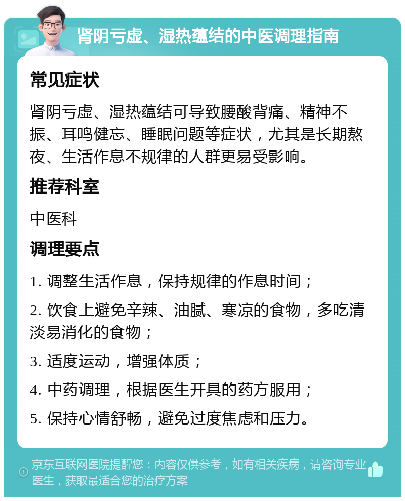 肾阴亏虚、湿热蕴结的中医调理指南 常见症状 肾阴亏虚、湿热蕴结可导致腰酸背痛、精神不振、耳鸣健忘、睡眠问题等症状，尤其是长期熬夜、生活作息不规律的人群更易受影响。 推荐科室 中医科 调理要点 1. 调整生活作息，保持规律的作息时间； 2. 饮食上避免辛辣、油腻、寒凉的食物，多吃清淡易消化的食物； 3. 适度运动，增强体质； 4. 中药调理，根据医生开具的药方服用； 5. 保持心情舒畅，避免过度焦虑和压力。