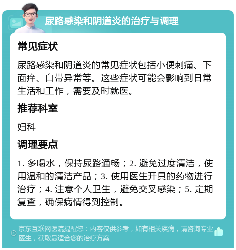 尿路感染和阴道炎的治疗与调理 常见症状 尿路感染和阴道炎的常见症状包括小便刺痛、下面痒、白带异常等。这些症状可能会影响到日常生活和工作，需要及时就医。 推荐科室 妇科 调理要点 1. 多喝水，保持尿路通畅；2. 避免过度清洁，使用温和的清洁产品；3. 使用医生开具的药物进行治疗；4. 注意个人卫生，避免交叉感染；5. 定期复查，确保病情得到控制。