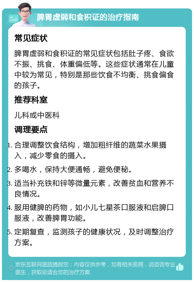 脾胃虚弱和食积证的治疗指南 常见症状 脾胃虚弱和食积证的常见症状包括肚子疼、食欲不振、挑食、体重偏低等。这些症状通常在儿童中较为常见，特别是那些饮食不均衡、挑食偏食的孩子。 推荐科室 儿科或中医科 调理要点 合理调整饮食结构，增加粗纤维的蔬菜水果摄入，减少零食的摄入。 多喝水，保持大便通畅，避免便秘。 适当补充铁和锌等微量元素，改善贫血和营养不良情况。 服用健脾的药物，如小儿七星茶口服液和启脾口服液，改善脾胃功能。 定期复查，监测孩子的健康状况，及时调整治疗方案。