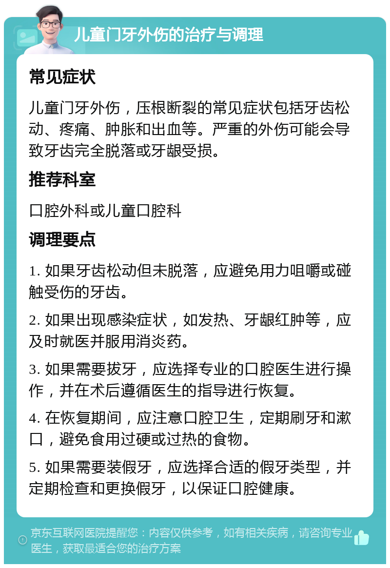 儿童门牙外伤的治疗与调理 常见症状 儿童门牙外伤，压根断裂的常见症状包括牙齿松动、疼痛、肿胀和出血等。严重的外伤可能会导致牙齿完全脱落或牙龈受损。 推荐科室 口腔外科或儿童口腔科 调理要点 1. 如果牙齿松动但未脱落，应避免用力咀嚼或碰触受伤的牙齿。 2. 如果出现感染症状，如发热、牙龈红肿等，应及时就医并服用消炎药。 3. 如果需要拔牙，应选择专业的口腔医生进行操作，并在术后遵循医生的指导进行恢复。 4. 在恢复期间，应注意口腔卫生，定期刷牙和漱口，避免食用过硬或过热的食物。 5. 如果需要装假牙，应选择合适的假牙类型，并定期检查和更换假牙，以保证口腔健康。