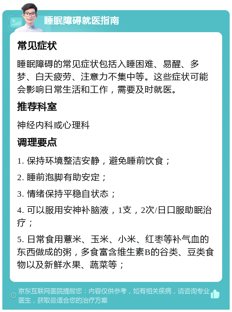 睡眠障碍就医指南 常见症状 睡眠障碍的常见症状包括入睡困难、易醒、多梦、白天疲劳、注意力不集中等。这些症状可能会影响日常生活和工作，需要及时就医。 推荐科室 神经内科或心理科 调理要点 1. 保持环境整洁安静，避免睡前饮食； 2. 睡前泡脚有助安定； 3. 情绪保持平稳自状态； 4. 可以服用安神补脑液，1支，2次/日口服助眠治疗； 5. 日常食用薏米、玉米、小米、红枣等补气血的东西做成的粥，多食富含维生素B的谷类、豆类食物以及新鲜水果、蔬菜等；