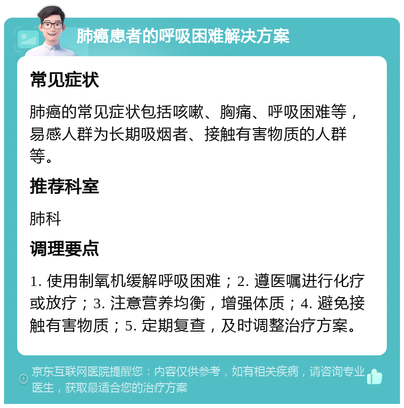 肺癌患者的呼吸困难解决方案 常见症状 肺癌的常见症状包括咳嗽、胸痛、呼吸困难等，易感人群为长期吸烟者、接触有害物质的人群等。 推荐科室 肺科 调理要点 1. 使用制氧机缓解呼吸困难；2. 遵医嘱进行化疗或放疗；3. 注意营养均衡，增强体质；4. 避免接触有害物质；5. 定期复查，及时调整治疗方案。