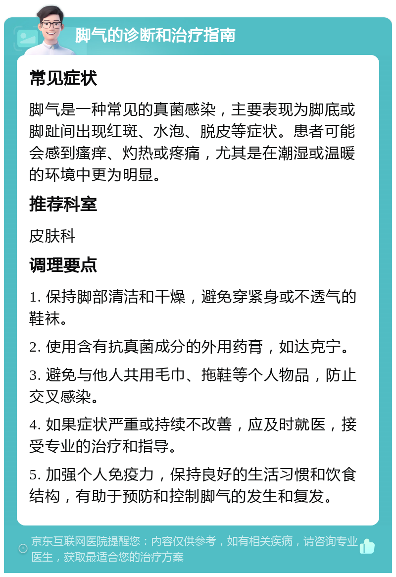 脚气的诊断和治疗指南 常见症状 脚气是一种常见的真菌感染，主要表现为脚底或脚趾间出现红斑、水泡、脱皮等症状。患者可能会感到瘙痒、灼热或疼痛，尤其是在潮湿或温暖的环境中更为明显。 推荐科室 皮肤科 调理要点 1. 保持脚部清洁和干燥，避免穿紧身或不透气的鞋袜。 2. 使用含有抗真菌成分的外用药膏，如达克宁。 3. 避免与他人共用毛巾、拖鞋等个人物品，防止交叉感染。 4. 如果症状严重或持续不改善，应及时就医，接受专业的治疗和指导。 5. 加强个人免疫力，保持良好的生活习惯和饮食结构，有助于预防和控制脚气的发生和复发。