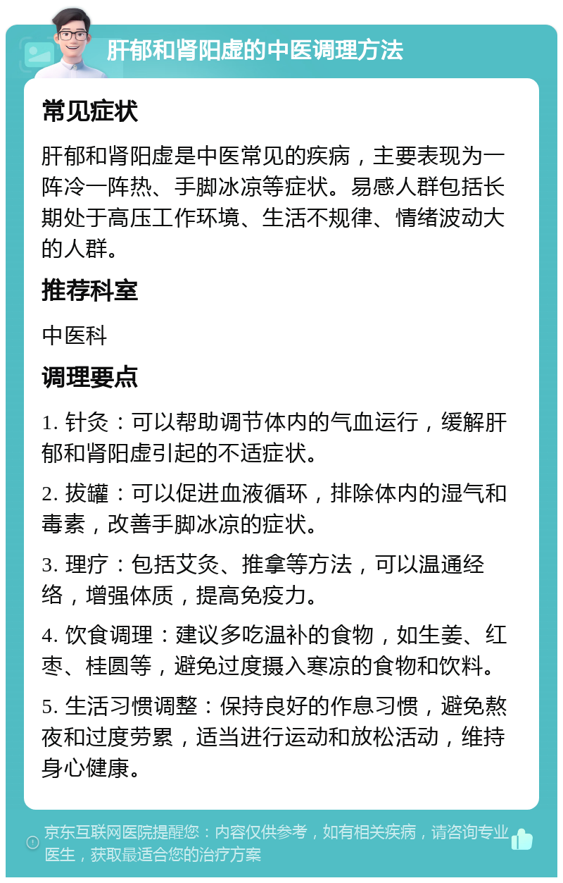 肝郁和肾阳虚的中医调理方法 常见症状 肝郁和肾阳虚是中医常见的疾病，主要表现为一阵冷一阵热、手脚冰凉等症状。易感人群包括长期处于高压工作环境、生活不规律、情绪波动大的人群。 推荐科室 中医科 调理要点 1. 针灸：可以帮助调节体内的气血运行，缓解肝郁和肾阳虚引起的不适症状。 2. 拔罐：可以促进血液循环，排除体内的湿气和毒素，改善手脚冰凉的症状。 3. 理疗：包括艾灸、推拿等方法，可以温通经络，增强体质，提高免疫力。 4. 饮食调理：建议多吃温补的食物，如生姜、红枣、桂圆等，避免过度摄入寒凉的食物和饮料。 5. 生活习惯调整：保持良好的作息习惯，避免熬夜和过度劳累，适当进行运动和放松活动，维持身心健康。