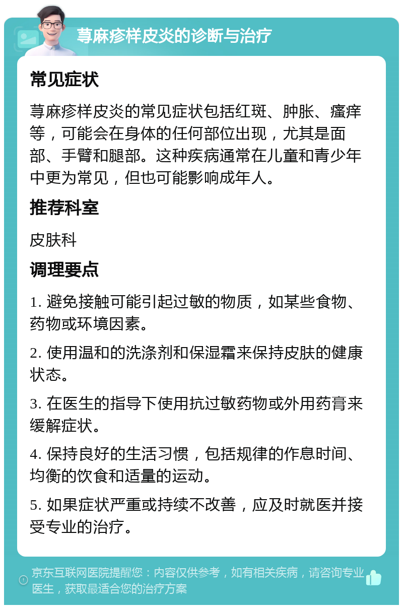 荨麻疹样皮炎的诊断与治疗 常见症状 荨麻疹样皮炎的常见症状包括红斑、肿胀、瘙痒等，可能会在身体的任何部位出现，尤其是面部、手臂和腿部。这种疾病通常在儿童和青少年中更为常见，但也可能影响成年人。 推荐科室 皮肤科 调理要点 1. 避免接触可能引起过敏的物质，如某些食物、药物或环境因素。 2. 使用温和的洗涤剂和保湿霜来保持皮肤的健康状态。 3. 在医生的指导下使用抗过敏药物或外用药膏来缓解症状。 4. 保持良好的生活习惯，包括规律的作息时间、均衡的饮食和适量的运动。 5. 如果症状严重或持续不改善，应及时就医并接受专业的治疗。