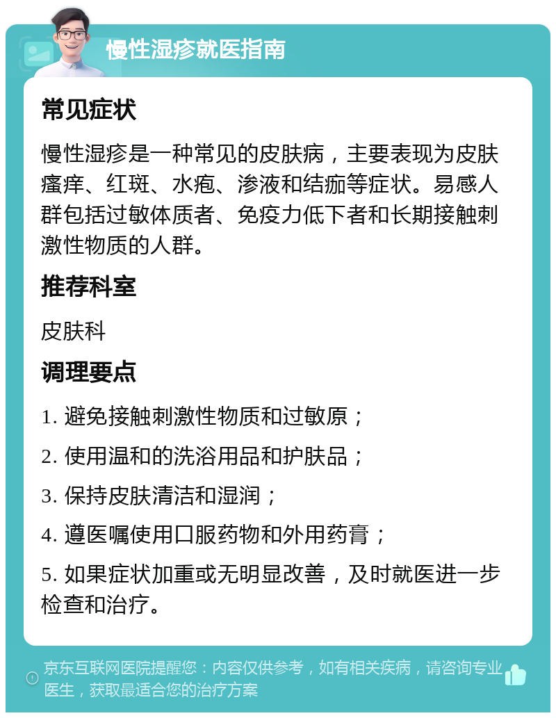 慢性湿疹就医指南 常见症状 慢性湿疹是一种常见的皮肤病，主要表现为皮肤瘙痒、红斑、水疱、渗液和结痂等症状。易感人群包括过敏体质者、免疫力低下者和长期接触刺激性物质的人群。 推荐科室 皮肤科 调理要点 1. 避免接触刺激性物质和过敏原； 2. 使用温和的洗浴用品和护肤品； 3. 保持皮肤清洁和湿润； 4. 遵医嘱使用口服药物和外用药膏； 5. 如果症状加重或无明显改善，及时就医进一步检查和治疗。