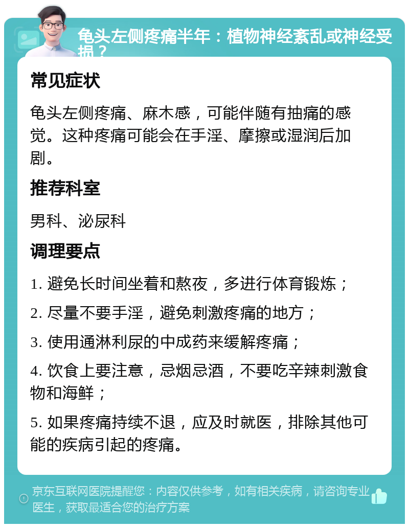 龟头左侧疼痛半年：植物神经紊乱或神经受损？ 常见症状 龟头左侧疼痛、麻木感，可能伴随有抽痛的感觉。这种疼痛可能会在手淫、摩擦或湿润后加剧。 推荐科室 男科、泌尿科 调理要点 1. 避免长时间坐着和熬夜，多进行体育锻炼； 2. 尽量不要手淫，避免刺激疼痛的地方； 3. 使用通淋利尿的中成药来缓解疼痛； 4. 饮食上要注意，忌烟忌酒，不要吃辛辣刺激食物和海鲜； 5. 如果疼痛持续不退，应及时就医，排除其他可能的疾病引起的疼痛。