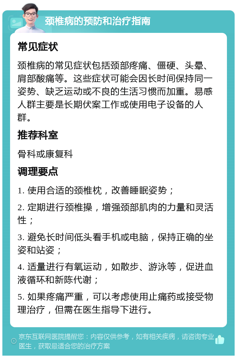 颈椎病的预防和治疗指南 常见症状 颈椎病的常见症状包括颈部疼痛、僵硬、头晕、肩部酸痛等。这些症状可能会因长时间保持同一姿势、缺乏运动或不良的生活习惯而加重。易感人群主要是长期伏案工作或使用电子设备的人群。 推荐科室 骨科或康复科 调理要点 1. 使用合适的颈椎枕，改善睡眠姿势； 2. 定期进行颈椎操，增强颈部肌肉的力量和灵活性； 3. 避免长时间低头看手机或电脑，保持正确的坐姿和站姿； 4. 适量进行有氧运动，如散步、游泳等，促进血液循环和新陈代谢； 5. 如果疼痛严重，可以考虑使用止痛药或接受物理治疗，但需在医生指导下进行。