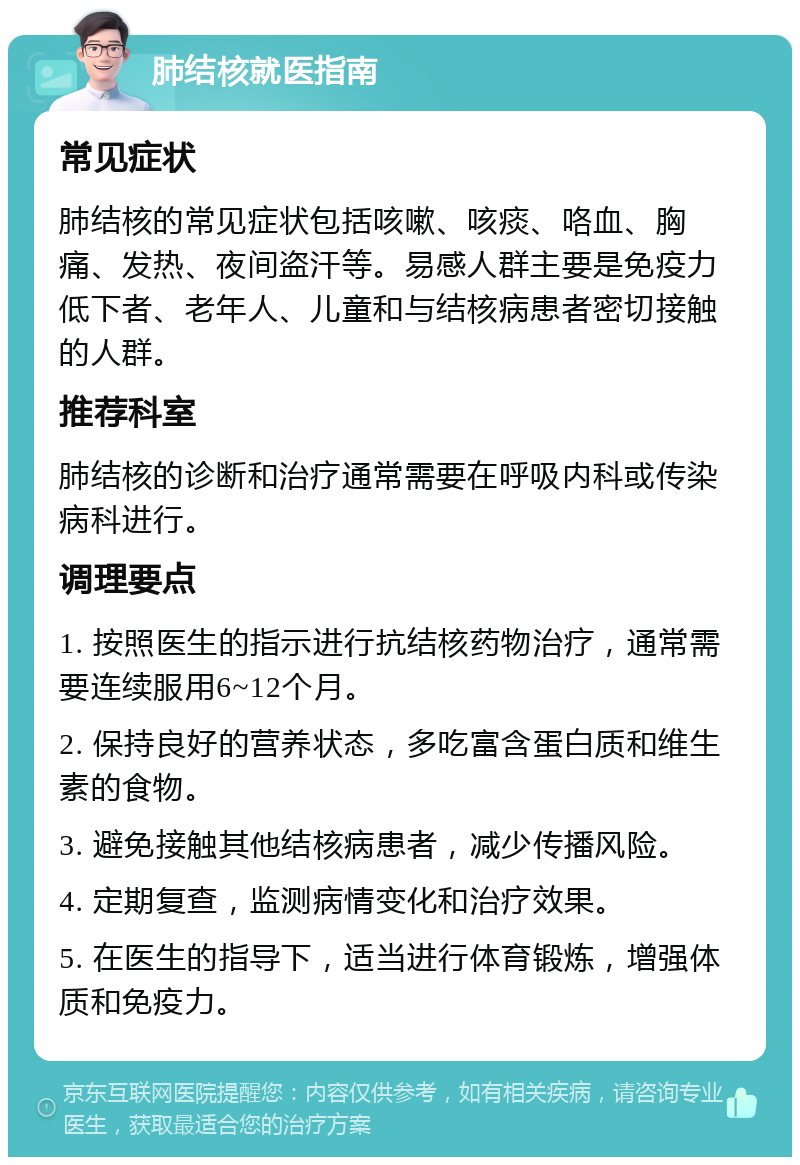 肺结核就医指南 常见症状 肺结核的常见症状包括咳嗽、咳痰、咯血、胸痛、发热、夜间盗汗等。易感人群主要是免疫力低下者、老年人、儿童和与结核病患者密切接触的人群。 推荐科室 肺结核的诊断和治疗通常需要在呼吸内科或传染病科进行。 调理要点 1. 按照医生的指示进行抗结核药物治疗，通常需要连续服用6~12个月。 2. 保持良好的营养状态，多吃富含蛋白质和维生素的食物。 3. 避免接触其他结核病患者，减少传播风险。 4. 定期复查，监测病情变化和治疗效果。 5. 在医生的指导下，适当进行体育锻炼，增强体质和免疫力。