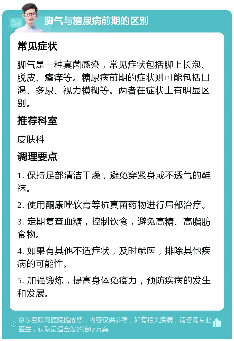 脚气与糖尿病前期的区别 常见症状 脚气是一种真菌感染，常见症状包括脚上长泡、脱皮、瘙痒等。糖尿病前期的症状则可能包括口渴、多尿、视力模糊等。两者在症状上有明显区别。 推荐科室 皮肤科 调理要点 1. 保持足部清洁干燥，避免穿紧身或不透气的鞋袜。 2. 使用酮康唑软膏等抗真菌药物进行局部治疗。 3. 定期复查血糖，控制饮食，避免高糖、高脂肪食物。 4. 如果有其他不适症状，及时就医，排除其他疾病的可能性。 5. 加强锻炼，提高身体免疫力，预防疾病的发生和发展。