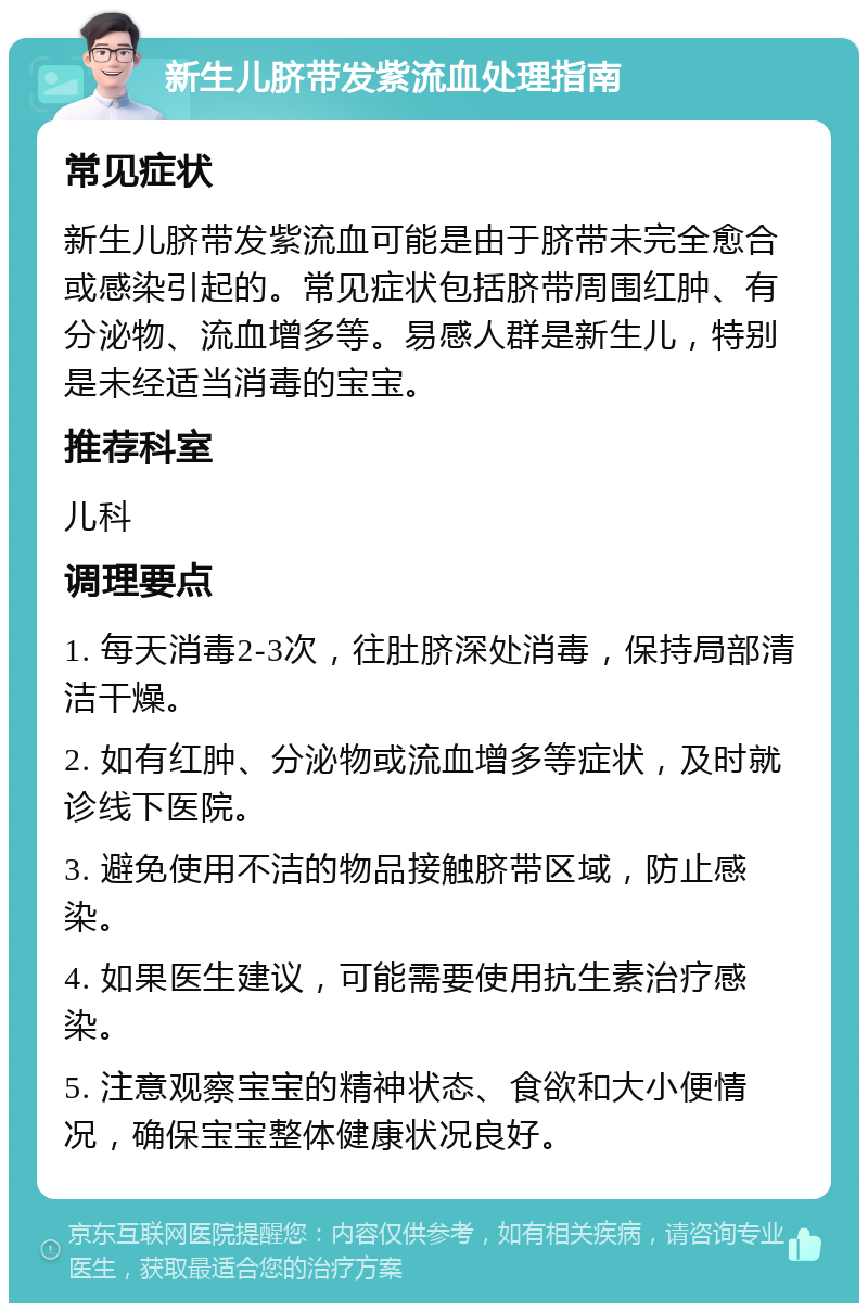 新生儿脐带发紫流血处理指南 常见症状 新生儿脐带发紫流血可能是由于脐带未完全愈合或感染引起的。常见症状包括脐带周围红肿、有分泌物、流血增多等。易感人群是新生儿，特别是未经适当消毒的宝宝。 推荐科室 儿科 调理要点 1. 每天消毒2-3次，往肚脐深处消毒，保持局部清洁干燥。 2. 如有红肿、分泌物或流血增多等症状，及时就诊线下医院。 3. 避免使用不洁的物品接触脐带区域，防止感染。 4. 如果医生建议，可能需要使用抗生素治疗感染。 5. 注意观察宝宝的精神状态、食欲和大小便情况，确保宝宝整体健康状况良好。