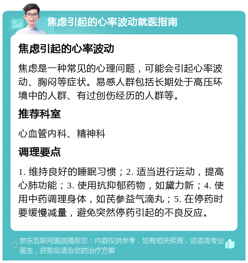 焦虑引起的心率波动就医指南 焦虑引起的心率波动 焦虑是一种常见的心理问题，可能会引起心率波动、胸闷等症状。易感人群包括长期处于高压环境中的人群、有过创伤经历的人群等。 推荐科室 心血管内科、精神科 调理要点 1. 维持良好的睡眠习惯；2. 适当进行运动，提高心肺功能；3. 使用抗抑郁药物，如黛力新；4. 使用中药调理身体，如芪参益气滴丸；5. 在停药时要缓慢减量，避免突然停药引起的不良反应。