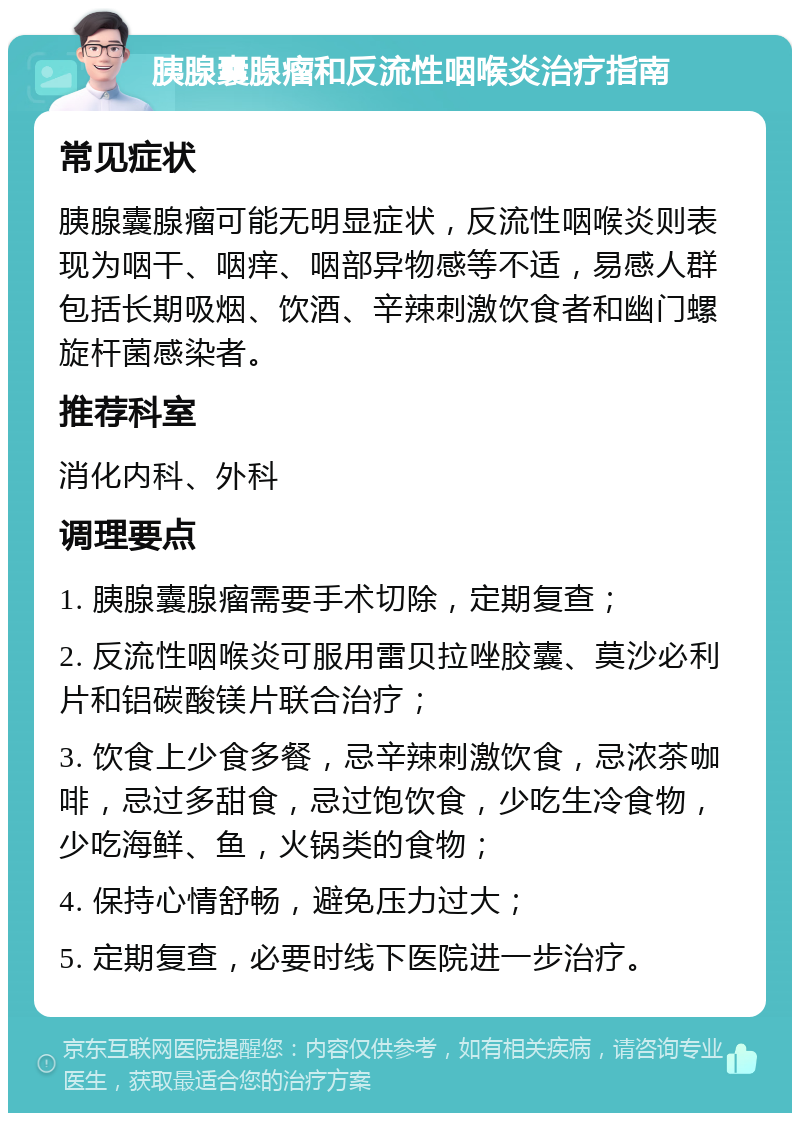 胰腺囊腺瘤和反流性咽喉炎治疗指南 常见症状 胰腺囊腺瘤可能无明显症状，反流性咽喉炎则表现为咽干、咽痒、咽部异物感等不适，易感人群包括长期吸烟、饮酒、辛辣刺激饮食者和幽门螺旋杆菌感染者。 推荐科室 消化内科、外科 调理要点 1. 胰腺囊腺瘤需要手术切除，定期复查； 2. 反流性咽喉炎可服用雷贝拉唑胶囊、莫沙必利片和铝碳酸镁片联合治疗； 3. 饮食上少食多餐，忌辛辣刺激饮食，忌浓茶咖啡，忌过多甜食，忌过饱饮食，少吃生冷食物，少吃海鲜、鱼，火锅类的食物； 4. 保持心情舒畅，避免压力过大； 5. 定期复查，必要时线下医院进一步治疗。