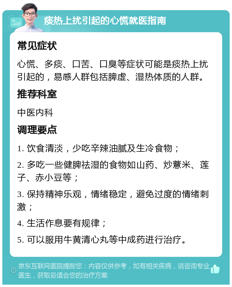 痰热上扰引起的心慌就医指南 常见症状 心慌、多痰、口苦、口臭等症状可能是痰热上扰引起的，易感人群包括脾虚、湿热体质的人群。 推荐科室 中医内科 调理要点 1. 饮食清淡，少吃辛辣油腻及生冷食物； 2. 多吃一些健脾祛湿的食物如山药、炒薏米、莲子、赤小豆等； 3. 保持精神乐观，情绪稳定，避免过度的情绪刺激； 4. 生活作息要有规律； 5. 可以服用牛黄清心丸等中成药进行治疗。