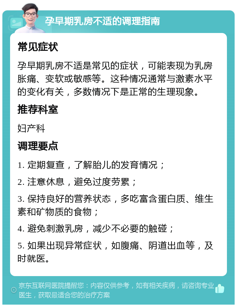 孕早期乳房不适的调理指南 常见症状 孕早期乳房不适是常见的症状，可能表现为乳房胀痛、变软或敏感等。这种情况通常与激素水平的变化有关，多数情况下是正常的生理现象。 推荐科室 妇产科 调理要点 1. 定期复查，了解胎儿的发育情况； 2. 注意休息，避免过度劳累； 3. 保持良好的营养状态，多吃富含蛋白质、维生素和矿物质的食物； 4. 避免刺激乳房，减少不必要的触碰； 5. 如果出现异常症状，如腹痛、阴道出血等，及时就医。