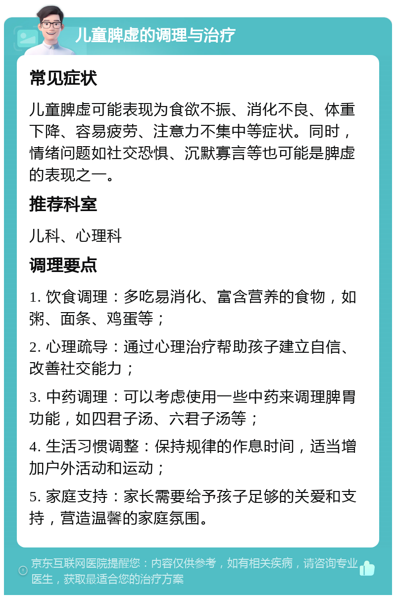 儿童脾虚的调理与治疗 常见症状 儿童脾虚可能表现为食欲不振、消化不良、体重下降、容易疲劳、注意力不集中等症状。同时，情绪问题如社交恐惧、沉默寡言等也可能是脾虚的表现之一。 推荐科室 儿科、心理科 调理要点 1. 饮食调理：多吃易消化、富含营养的食物，如粥、面条、鸡蛋等； 2. 心理疏导：通过心理治疗帮助孩子建立自信、改善社交能力； 3. 中药调理：可以考虑使用一些中药来调理脾胃功能，如四君子汤、六君子汤等； 4. 生活习惯调整：保持规律的作息时间，适当增加户外活动和运动； 5. 家庭支持：家长需要给予孩子足够的关爱和支持，营造温馨的家庭氛围。