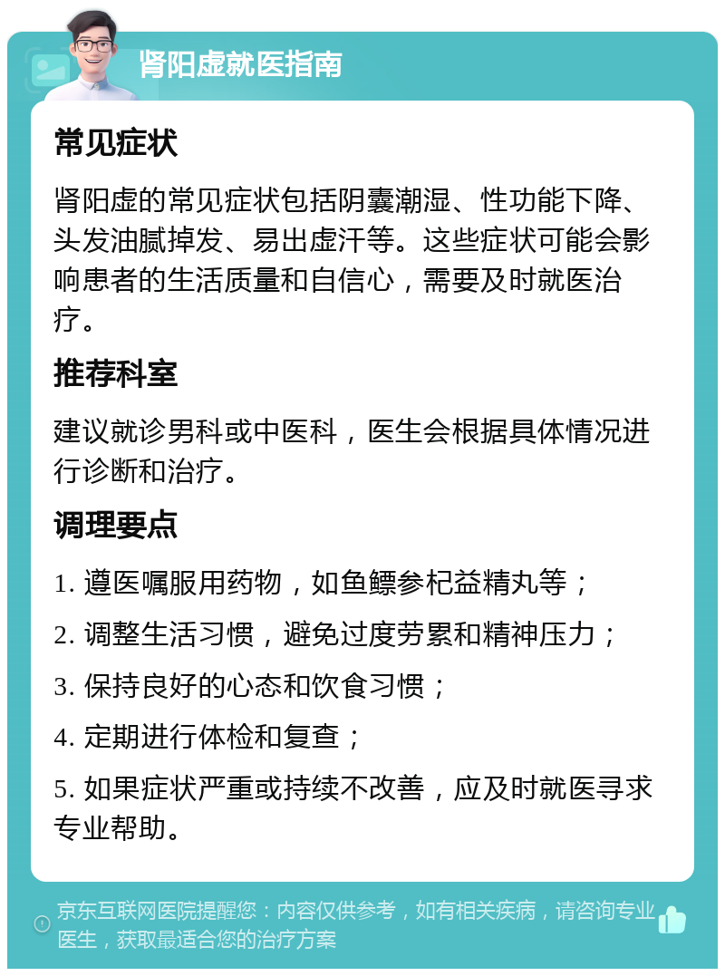 肾阳虚就医指南 常见症状 肾阳虚的常见症状包括阴囊潮湿、性功能下降、头发油腻掉发、易出虚汗等。这些症状可能会影响患者的生活质量和自信心，需要及时就医治疗。 推荐科室 建议就诊男科或中医科，医生会根据具体情况进行诊断和治疗。 调理要点 1. 遵医嘱服用药物，如鱼鳔参杞益精丸等； 2. 调整生活习惯，避免过度劳累和精神压力； 3. 保持良好的心态和饮食习惯； 4. 定期进行体检和复查； 5. 如果症状严重或持续不改善，应及时就医寻求专业帮助。