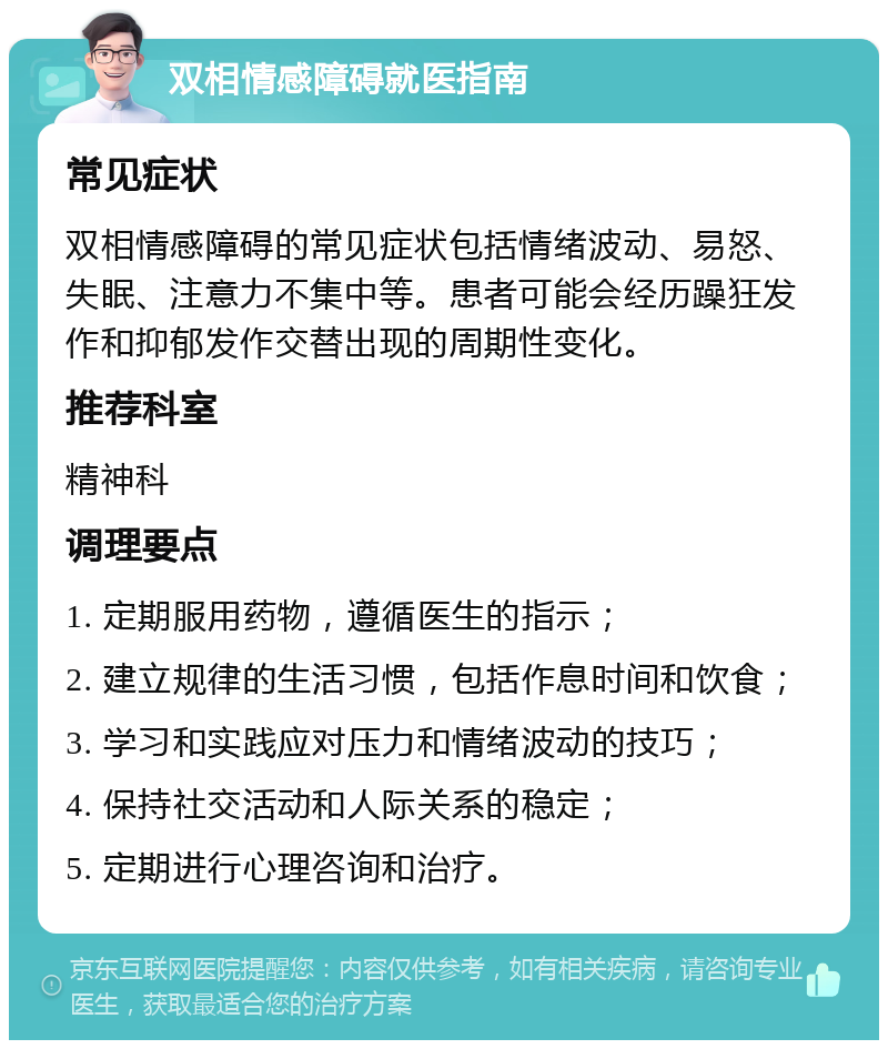 双相情感障碍就医指南 常见症状 双相情感障碍的常见症状包括情绪波动、易怒、失眠、注意力不集中等。患者可能会经历躁狂发作和抑郁发作交替出现的周期性变化。 推荐科室 精神科 调理要点 1. 定期服用药物，遵循医生的指示； 2. 建立规律的生活习惯，包括作息时间和饮食； 3. 学习和实践应对压力和情绪波动的技巧； 4. 保持社交活动和人际关系的稳定； 5. 定期进行心理咨询和治疗。