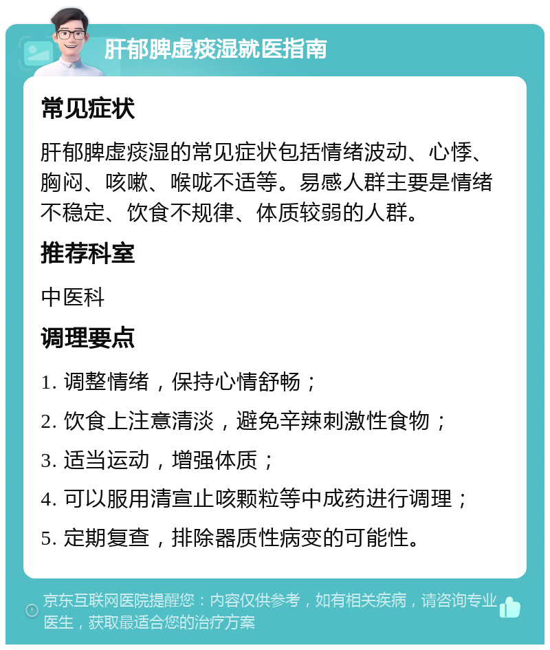 肝郁脾虚痰湿就医指南 常见症状 肝郁脾虚痰湿的常见症状包括情绪波动、心悸、胸闷、咳嗽、喉咙不适等。易感人群主要是情绪不稳定、饮食不规律、体质较弱的人群。 推荐科室 中医科 调理要点 1. 调整情绪，保持心情舒畅； 2. 饮食上注意清淡，避免辛辣刺激性食物； 3. 适当运动，增强体质； 4. 可以服用清宣止咳颗粒等中成药进行调理； 5. 定期复查，排除器质性病变的可能性。