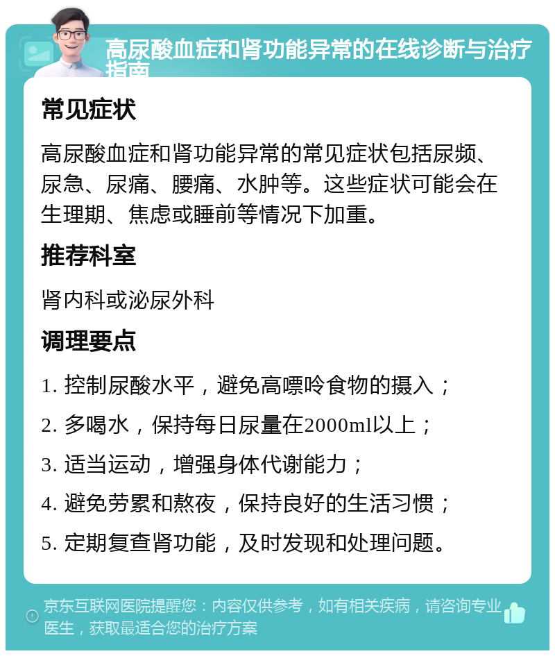 高尿酸血症和肾功能异常的在线诊断与治疗指南 常见症状 高尿酸血症和肾功能异常的常见症状包括尿频、尿急、尿痛、腰痛、水肿等。这些症状可能会在生理期、焦虑或睡前等情况下加重。 推荐科室 肾内科或泌尿外科 调理要点 1. 控制尿酸水平，避免高嘌呤食物的摄入； 2. 多喝水，保持每日尿量在2000ml以上； 3. 适当运动，增强身体代谢能力； 4. 避免劳累和熬夜，保持良好的生活习惯； 5. 定期复查肾功能，及时发现和处理问题。