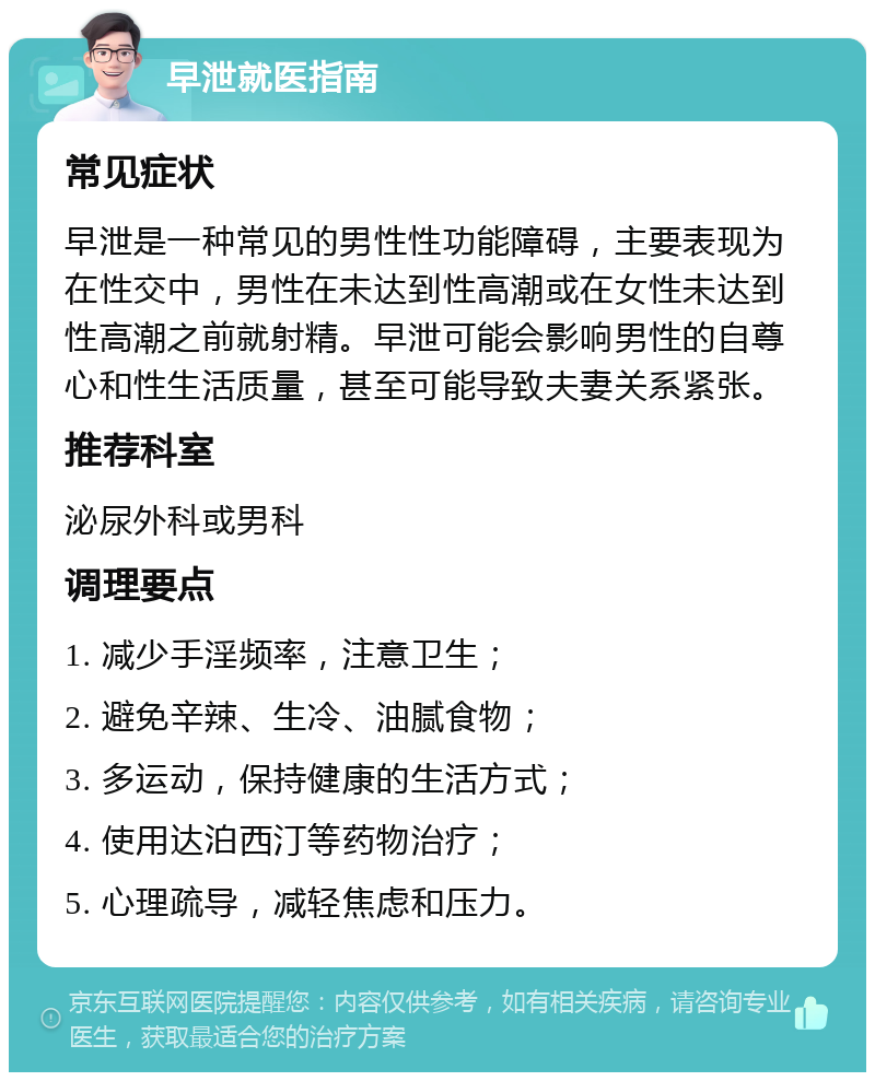 早泄就医指南 常见症状 早泄是一种常见的男性性功能障碍，主要表现为在性交中，男性在未达到性高潮或在女性未达到性高潮之前就射精。早泄可能会影响男性的自尊心和性生活质量，甚至可能导致夫妻关系紧张。 推荐科室 泌尿外科或男科 调理要点 1. 减少手淫频率，注意卫生； 2. 避免辛辣、生冷、油腻食物； 3. 多运动，保持健康的生活方式； 4. 使用达泊西汀等药物治疗； 5. 心理疏导，减轻焦虑和压力。