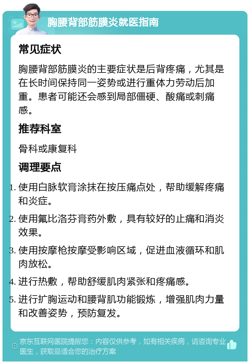 胸腰背部筋膜炎就医指南 常见症状 胸腰背部筋膜炎的主要症状是后背疼痛，尤其是在长时间保持同一姿势或进行重体力劳动后加重。患者可能还会感到局部僵硬、酸痛或刺痛感。 推荐科室 骨科或康复科 调理要点 使用白脉软膏涂抹在按压痛点处，帮助缓解疼痛和炎症。 使用氟比洛芬膏药外敷，具有较好的止痛和消炎效果。 使用按摩枪按摩受影响区域，促进血液循环和肌肉放松。 进行热敷，帮助舒缓肌肉紧张和疼痛感。 进行扩胸运动和腰背肌功能锻炼，增强肌肉力量和改善姿势，预防复发。