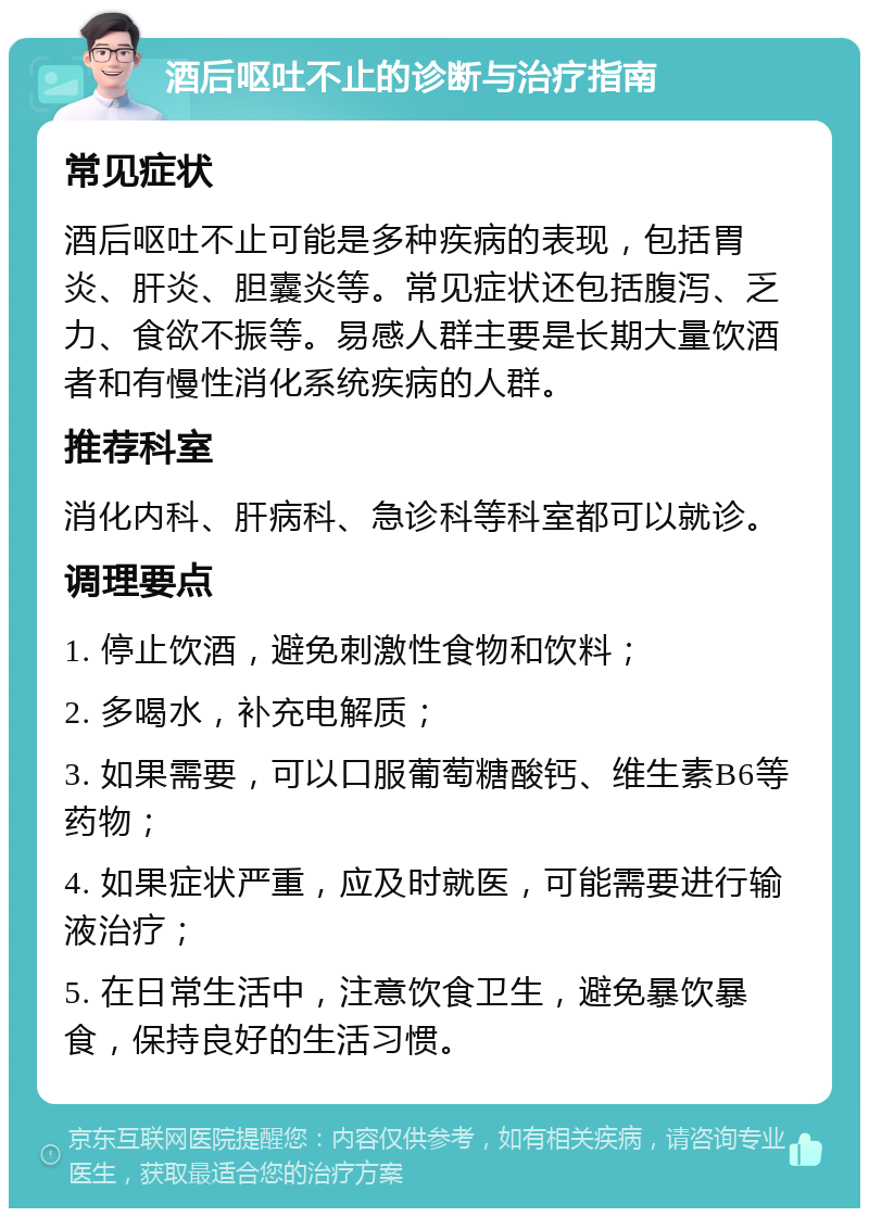 酒后呕吐不止的诊断与治疗指南 常见症状 酒后呕吐不止可能是多种疾病的表现，包括胃炎、肝炎、胆囊炎等。常见症状还包括腹泻、乏力、食欲不振等。易感人群主要是长期大量饮酒者和有慢性消化系统疾病的人群。 推荐科室 消化内科、肝病科、急诊科等科室都可以就诊。 调理要点 1. 停止饮酒，避免刺激性食物和饮料； 2. 多喝水，补充电解质； 3. 如果需要，可以口服葡萄糖酸钙、维生素B6等药物； 4. 如果症状严重，应及时就医，可能需要进行输液治疗； 5. 在日常生活中，注意饮食卫生，避免暴饮暴食，保持良好的生活习惯。