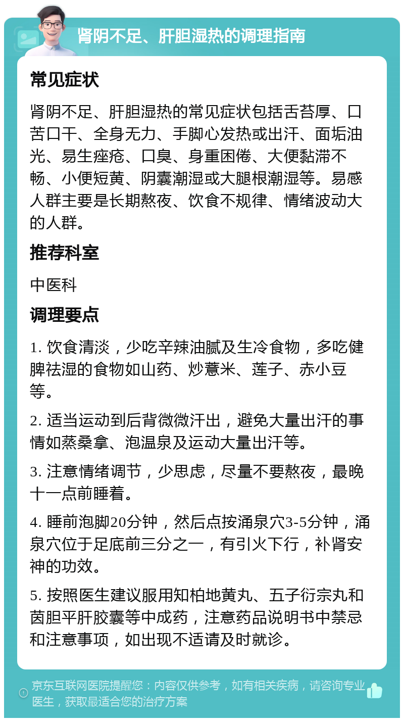 肾阴不足、肝胆湿热的调理指南 常见症状 肾阴不足、肝胆湿热的常见症状包括舌苔厚、口苦口干、全身无力、手脚心发热或出汗、面垢油光、易生痤疮、口臭、身重困倦、大便黏滞不畅、小便短黄、阴囊潮湿或大腿根潮湿等。易感人群主要是长期熬夜、饮食不规律、情绪波动大的人群。 推荐科室 中医科 调理要点 1. 饮食清淡，少吃辛辣油腻及生冷食物，多吃健脾祛湿的食物如山药、炒薏米、莲子、赤小豆等。 2. 适当运动到后背微微汗出，避免大量出汗的事情如蒸桑拿、泡温泉及运动大量出汗等。 3. 注意情绪调节，少思虑，尽量不要熬夜，最晚十一点前睡着。 4. 睡前泡脚20分钟，然后点按涌泉穴3-5分钟，涌泉穴位于足底前三分之一，有引火下行，补肾安神的功效。 5. 按照医生建议服用知柏地黄丸、五子衍宗丸和茵胆平肝胶囊等中成药，注意药品说明书中禁忌和注意事项，如出现不适请及时就诊。