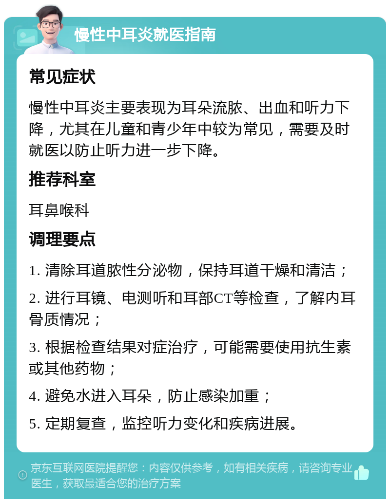 慢性中耳炎就医指南 常见症状 慢性中耳炎主要表现为耳朵流脓、出血和听力下降，尤其在儿童和青少年中较为常见，需要及时就医以防止听力进一步下降。 推荐科室 耳鼻喉科 调理要点 1. 清除耳道脓性分泌物，保持耳道干燥和清洁； 2. 进行耳镜、电测听和耳部CT等检查，了解内耳骨质情况； 3. 根据检查结果对症治疗，可能需要使用抗生素或其他药物； 4. 避免水进入耳朵，防止感染加重； 5. 定期复查，监控听力变化和疾病进展。