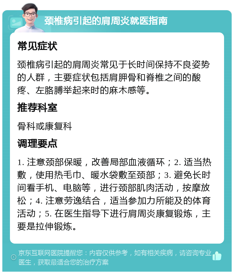 颈椎病引起的肩周炎就医指南 常见症状 颈椎病引起的肩周炎常见于长时间保持不良姿势的人群，主要症状包括肩胛骨和脊椎之间的酸疼、左胳膊举起来时的麻木感等。 推荐科室 骨科或康复科 调理要点 1. 注意颈部保暖，改善局部血液循环；2. 适当热敷，使用热毛巾、暖水袋敷至颈部；3. 避免长时间看手机、电脑等，进行颈部肌肉活动，按摩放松；4. 注意劳逸结合，适当参加力所能及的体育活动；5. 在医生指导下进行肩周炎康复锻炼，主要是拉伸锻炼。