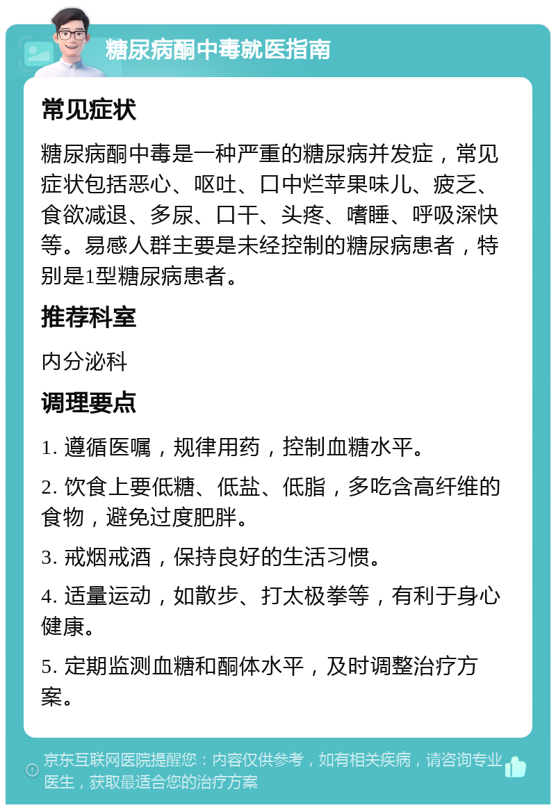 糖尿病酮中毒就医指南 常见症状 糖尿病酮中毒是一种严重的糖尿病并发症，常见症状包括恶心、呕吐、口中烂苹果味儿、疲乏、食欲减退、多尿、口干、头疼、嗜睡、呼吸深快等。易感人群主要是未经控制的糖尿病患者，特别是1型糖尿病患者。 推荐科室 内分泌科 调理要点 1. 遵循医嘱，规律用药，控制血糖水平。 2. 饮食上要低糖、低盐、低脂，多吃含高纤维的食物，避免过度肥胖。 3. 戒烟戒酒，保持良好的生活习惯。 4. 适量运动，如散步、打太极拳等，有利于身心健康。 5. 定期监测血糖和酮体水平，及时调整治疗方案。