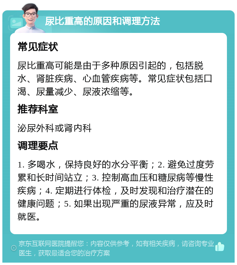 尿比重高的原因和调理方法 常见症状 尿比重高可能是由于多种原因引起的，包括脱水、肾脏疾病、心血管疾病等。常见症状包括口渴、尿量减少、尿液浓缩等。 推荐科室 泌尿外科或肾内科 调理要点 1. 多喝水，保持良好的水分平衡；2. 避免过度劳累和长时间站立；3. 控制高血压和糖尿病等慢性疾病；4. 定期进行体检，及时发现和治疗潜在的健康问题；5. 如果出现严重的尿液异常，应及时就医。