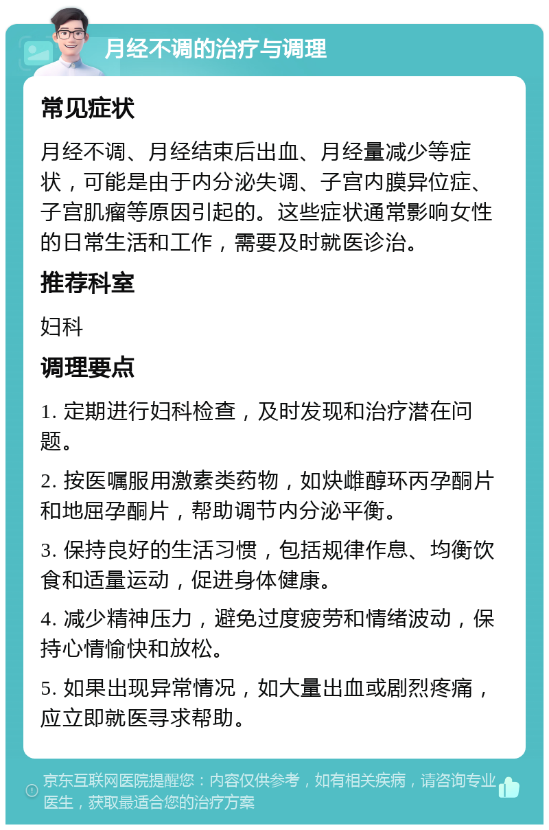 月经不调的治疗与调理 常见症状 月经不调、月经结束后出血、月经量减少等症状，可能是由于内分泌失调、子宫内膜异位症、子宫肌瘤等原因引起的。这些症状通常影响女性的日常生活和工作，需要及时就医诊治。 推荐科室 妇科 调理要点 1. 定期进行妇科检查，及时发现和治疗潜在问题。 2. 按医嘱服用激素类药物，如炔雌醇环丙孕酮片和地屈孕酮片，帮助调节内分泌平衡。 3. 保持良好的生活习惯，包括规律作息、均衡饮食和适量运动，促进身体健康。 4. 减少精神压力，避免过度疲劳和情绪波动，保持心情愉快和放松。 5. 如果出现异常情况，如大量出血或剧烈疼痛，应立即就医寻求帮助。