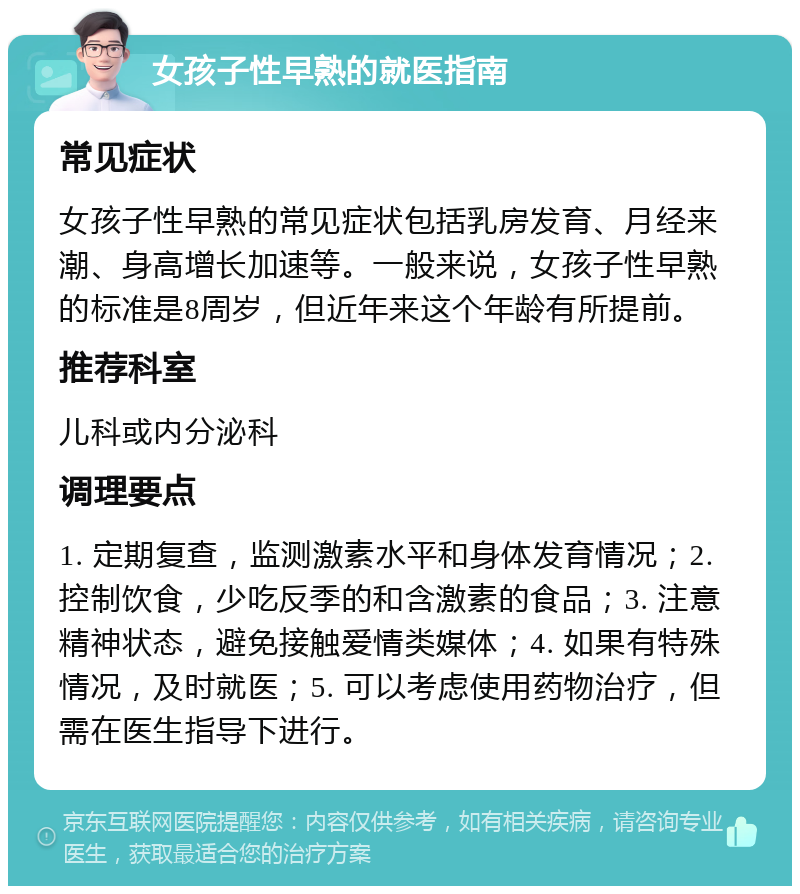 女孩子性早熟的就医指南 常见症状 女孩子性早熟的常见症状包括乳房发育、月经来潮、身高增长加速等。一般来说，女孩子性早熟的标准是8周岁，但近年来这个年龄有所提前。 推荐科室 儿科或内分泌科 调理要点 1. 定期复查，监测激素水平和身体发育情况；2. 控制饮食，少吃反季的和含激素的食品；3. 注意精神状态，避免接触爱情类媒体；4. 如果有特殊情况，及时就医；5. 可以考虑使用药物治疗，但需在医生指导下进行。