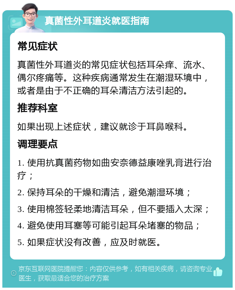 真菌性外耳道炎就医指南 常见症状 真菌性外耳道炎的常见症状包括耳朵痒、流水、偶尔疼痛等。这种疾病通常发生在潮湿环境中，或者是由于不正确的耳朵清洁方法引起的。 推荐科室 如果出现上述症状，建议就诊于耳鼻喉科。 调理要点 1. 使用抗真菌药物如曲安奈德益康唑乳膏进行治疗； 2. 保持耳朵的干燥和清洁，避免潮湿环境； 3. 使用棉签轻柔地清洁耳朵，但不要插入太深； 4. 避免使用耳塞等可能引起耳朵堵塞的物品； 5. 如果症状没有改善，应及时就医。