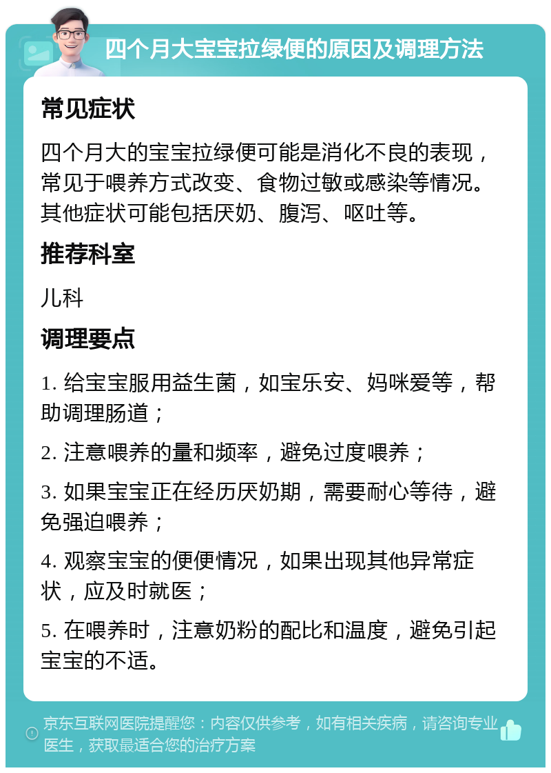 四个月大宝宝拉绿便的原因及调理方法 常见症状 四个月大的宝宝拉绿便可能是消化不良的表现，常见于喂养方式改变、食物过敏或感染等情况。其他症状可能包括厌奶、腹泻、呕吐等。 推荐科室 儿科 调理要点 1. 给宝宝服用益生菌，如宝乐安、妈咪爱等，帮助调理肠道； 2. 注意喂养的量和频率，避免过度喂养； 3. 如果宝宝正在经历厌奶期，需要耐心等待，避免强迫喂养； 4. 观察宝宝的便便情况，如果出现其他异常症状，应及时就医； 5. 在喂养时，注意奶粉的配比和温度，避免引起宝宝的不适。