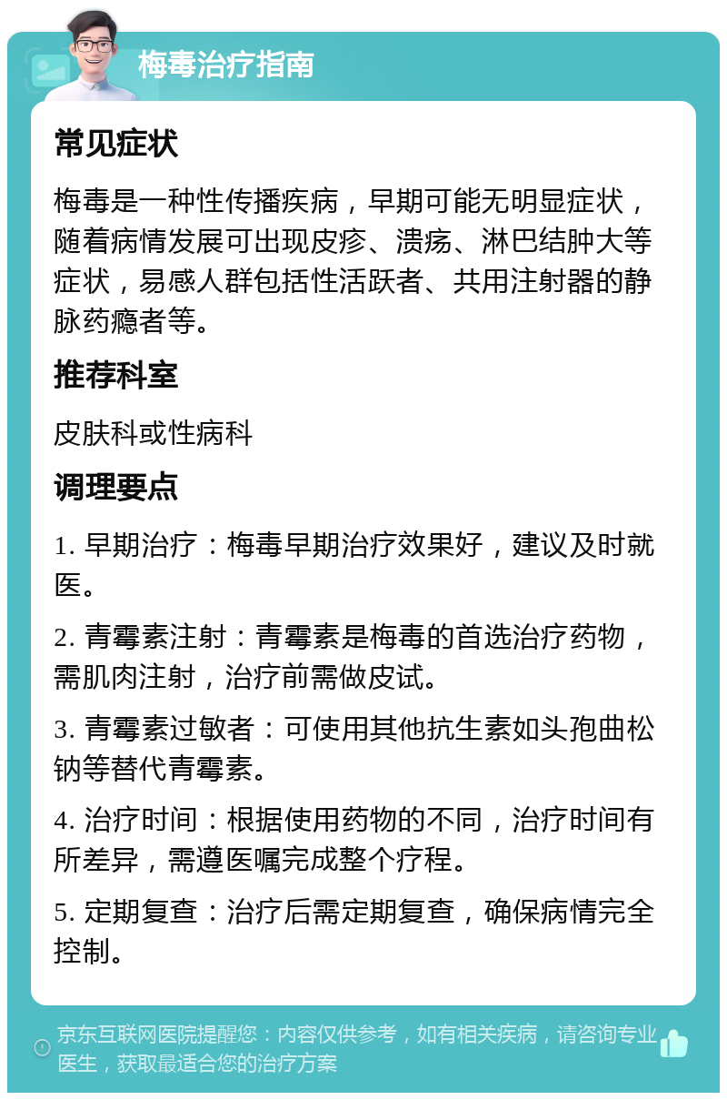 梅毒治疗指南 常见症状 梅毒是一种性传播疾病，早期可能无明显症状，随着病情发展可出现皮疹、溃疡、淋巴结肿大等症状，易感人群包括性活跃者、共用注射器的静脉药瘾者等。 推荐科室 皮肤科或性病科 调理要点 1. 早期治疗：梅毒早期治疗效果好，建议及时就医。 2. 青霉素注射：青霉素是梅毒的首选治疗药物，需肌肉注射，治疗前需做皮试。 3. 青霉素过敏者：可使用其他抗生素如头孢曲松钠等替代青霉素。 4. 治疗时间：根据使用药物的不同，治疗时间有所差异，需遵医嘱完成整个疗程。 5. 定期复查：治疗后需定期复查，确保病情完全控制。