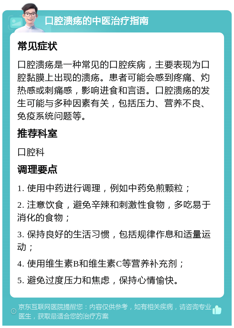 口腔溃疡的中医治疗指南 常见症状 口腔溃疡是一种常见的口腔疾病，主要表现为口腔黏膜上出现的溃疡。患者可能会感到疼痛、灼热感或刺痛感，影响进食和言语。口腔溃疡的发生可能与多种因素有关，包括压力、营养不良、免疫系统问题等。 推荐科室 口腔科 调理要点 1. 使用中药进行调理，例如中药免煎颗粒； 2. 注意饮食，避免辛辣和刺激性食物，多吃易于消化的食物； 3. 保持良好的生活习惯，包括规律作息和适量运动； 4. 使用维生素B和维生素C等营养补充剂； 5. 避免过度压力和焦虑，保持心情愉快。