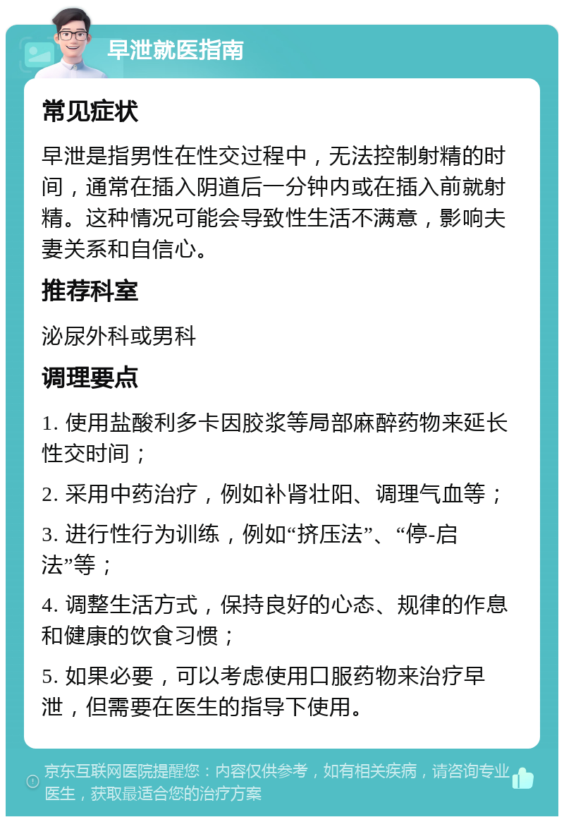 早泄就医指南 常见症状 早泄是指男性在性交过程中，无法控制射精的时间，通常在插入阴道后一分钟内或在插入前就射精。这种情况可能会导致性生活不满意，影响夫妻关系和自信心。 推荐科室 泌尿外科或男科 调理要点 1. 使用盐酸利多卡因胶浆等局部麻醉药物来延长性交时间； 2. 采用中药治疗，例如补肾壮阳、调理气血等； 3. 进行性行为训练，例如“挤压法”、“停-启法”等； 4. 调整生活方式，保持良好的心态、规律的作息和健康的饮食习惯； 5. 如果必要，可以考虑使用口服药物来治疗早泄，但需要在医生的指导下使用。