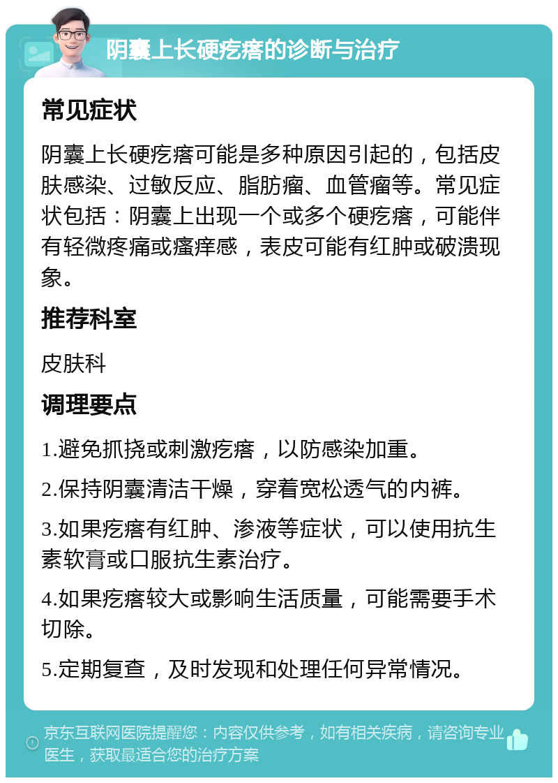 阴囊上长硬疙瘩的诊断与治疗 常见症状 阴囊上长硬疙瘩可能是多种原因引起的，包括皮肤感染、过敏反应、脂肪瘤、血管瘤等。常见症状包括：阴囊上出现一个或多个硬疙瘩，可能伴有轻微疼痛或瘙痒感，表皮可能有红肿或破溃现象。 推荐科室 皮肤科 调理要点 1.避免抓挠或刺激疙瘩，以防感染加重。 2.保持阴囊清洁干燥，穿着宽松透气的内裤。 3.如果疙瘩有红肿、渗液等症状，可以使用抗生素软膏或口服抗生素治疗。 4.如果疙瘩较大或影响生活质量，可能需要手术切除。 5.定期复查，及时发现和处理任何异常情况。