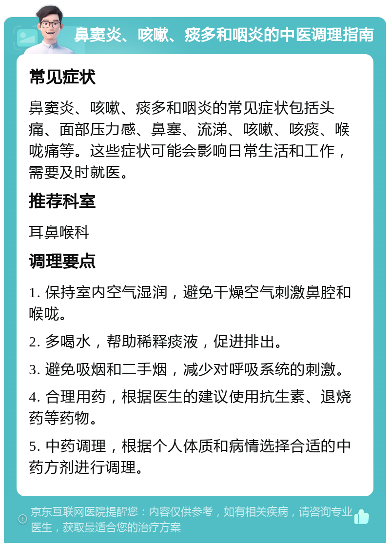 鼻窦炎、咳嗽、痰多和咽炎的中医调理指南 常见症状 鼻窦炎、咳嗽、痰多和咽炎的常见症状包括头痛、面部压力感、鼻塞、流涕、咳嗽、咳痰、喉咙痛等。这些症状可能会影响日常生活和工作，需要及时就医。 推荐科室 耳鼻喉科 调理要点 1. 保持室内空气湿润，避免干燥空气刺激鼻腔和喉咙。 2. 多喝水，帮助稀释痰液，促进排出。 3. 避免吸烟和二手烟，减少对呼吸系统的刺激。 4. 合理用药，根据医生的建议使用抗生素、退烧药等药物。 5. 中药调理，根据个人体质和病情选择合适的中药方剂进行调理。