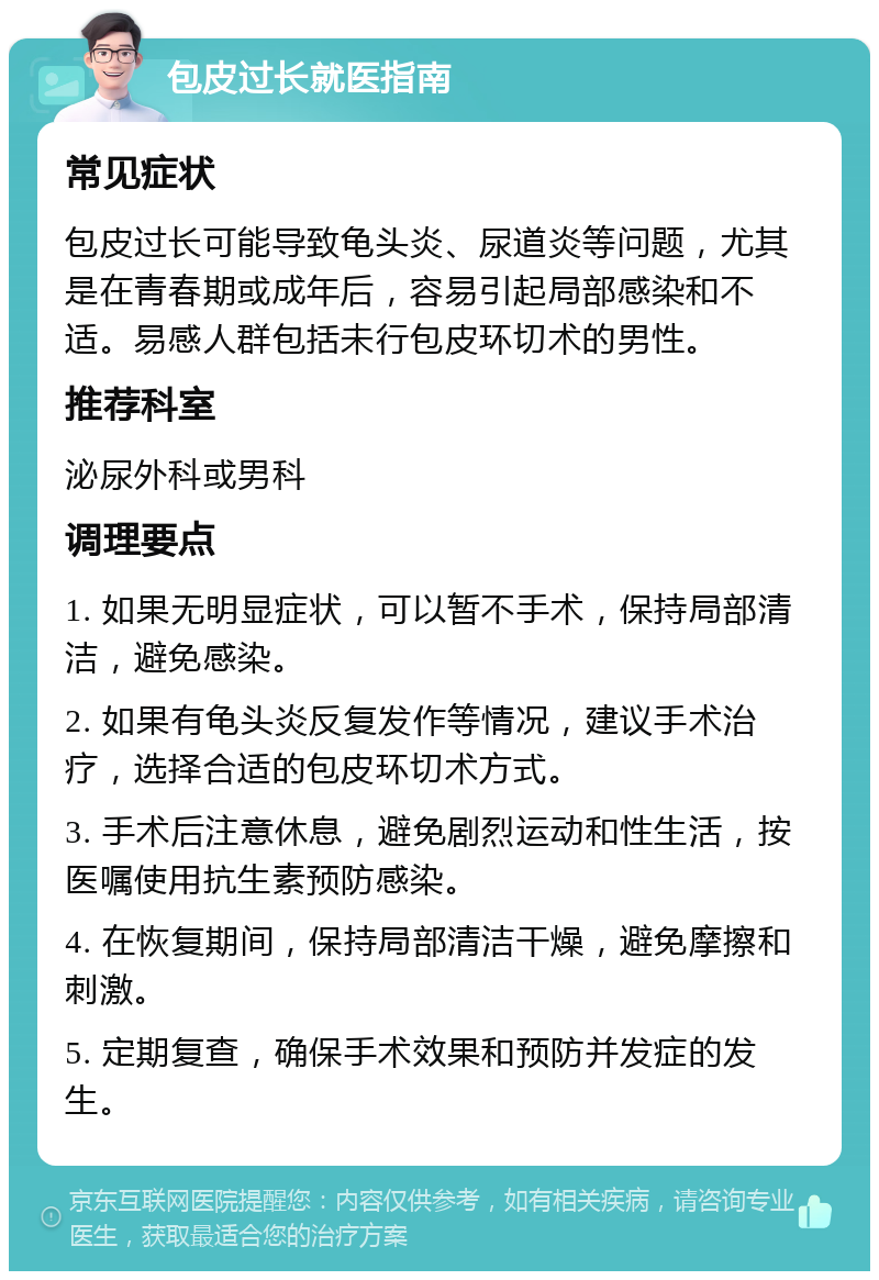 包皮过长就医指南 常见症状 包皮过长可能导致龟头炎、尿道炎等问题，尤其是在青春期或成年后，容易引起局部感染和不适。易感人群包括未行包皮环切术的男性。 推荐科室 泌尿外科或男科 调理要点 1. 如果无明显症状，可以暂不手术，保持局部清洁，避免感染。 2. 如果有龟头炎反复发作等情况，建议手术治疗，选择合适的包皮环切术方式。 3. 手术后注意休息，避免剧烈运动和性生活，按医嘱使用抗生素预防感染。 4. 在恢复期间，保持局部清洁干燥，避免摩擦和刺激。 5. 定期复查，确保手术效果和预防并发症的发生。