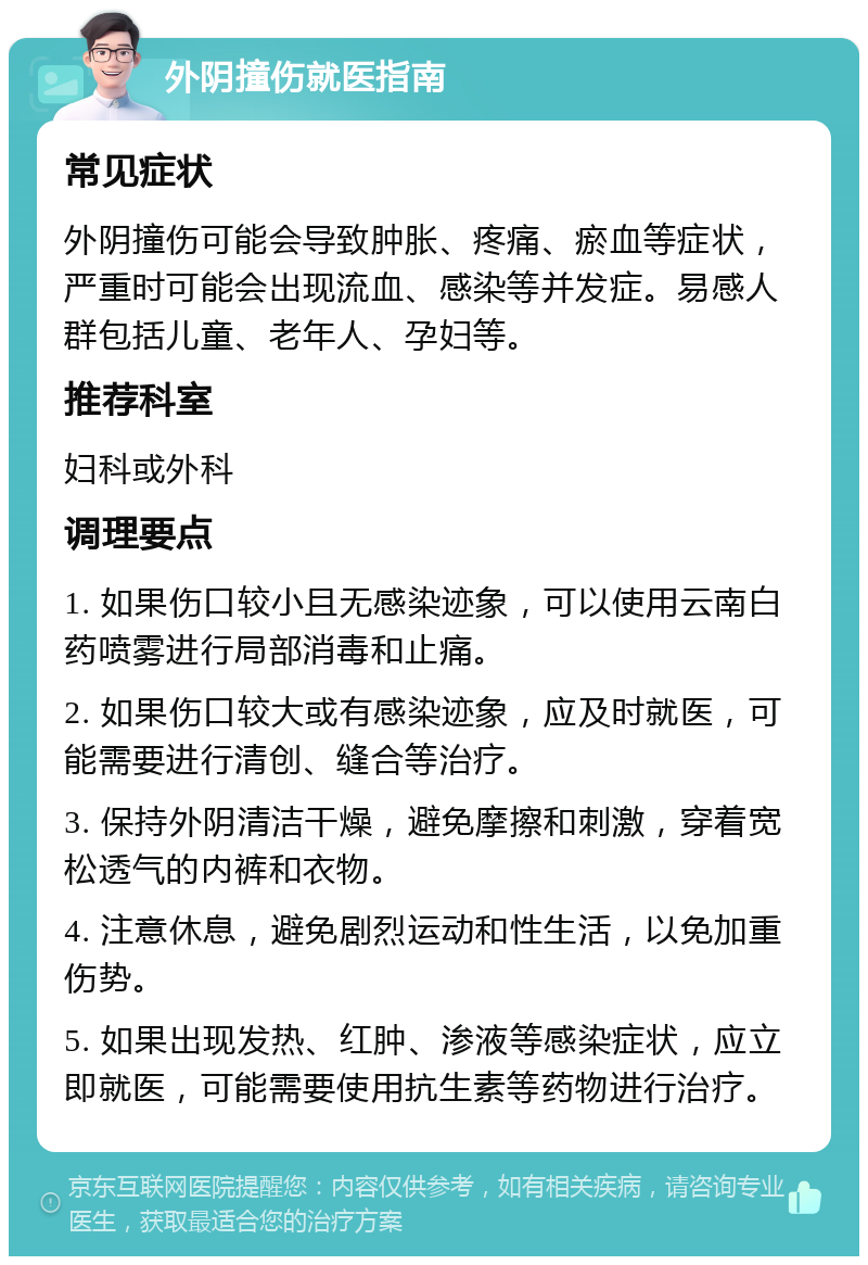 外阴撞伤就医指南 常见症状 外阴撞伤可能会导致肿胀、疼痛、瘀血等症状，严重时可能会出现流血、感染等并发症。易感人群包括儿童、老年人、孕妇等。 推荐科室 妇科或外科 调理要点 1. 如果伤口较小且无感染迹象，可以使用云南白药喷雾进行局部消毒和止痛。 2. 如果伤口较大或有感染迹象，应及时就医，可能需要进行清创、缝合等治疗。 3. 保持外阴清洁干燥，避免摩擦和刺激，穿着宽松透气的内裤和衣物。 4. 注意休息，避免剧烈运动和性生活，以免加重伤势。 5. 如果出现发热、红肿、渗液等感染症状，应立即就医，可能需要使用抗生素等药物进行治疗。