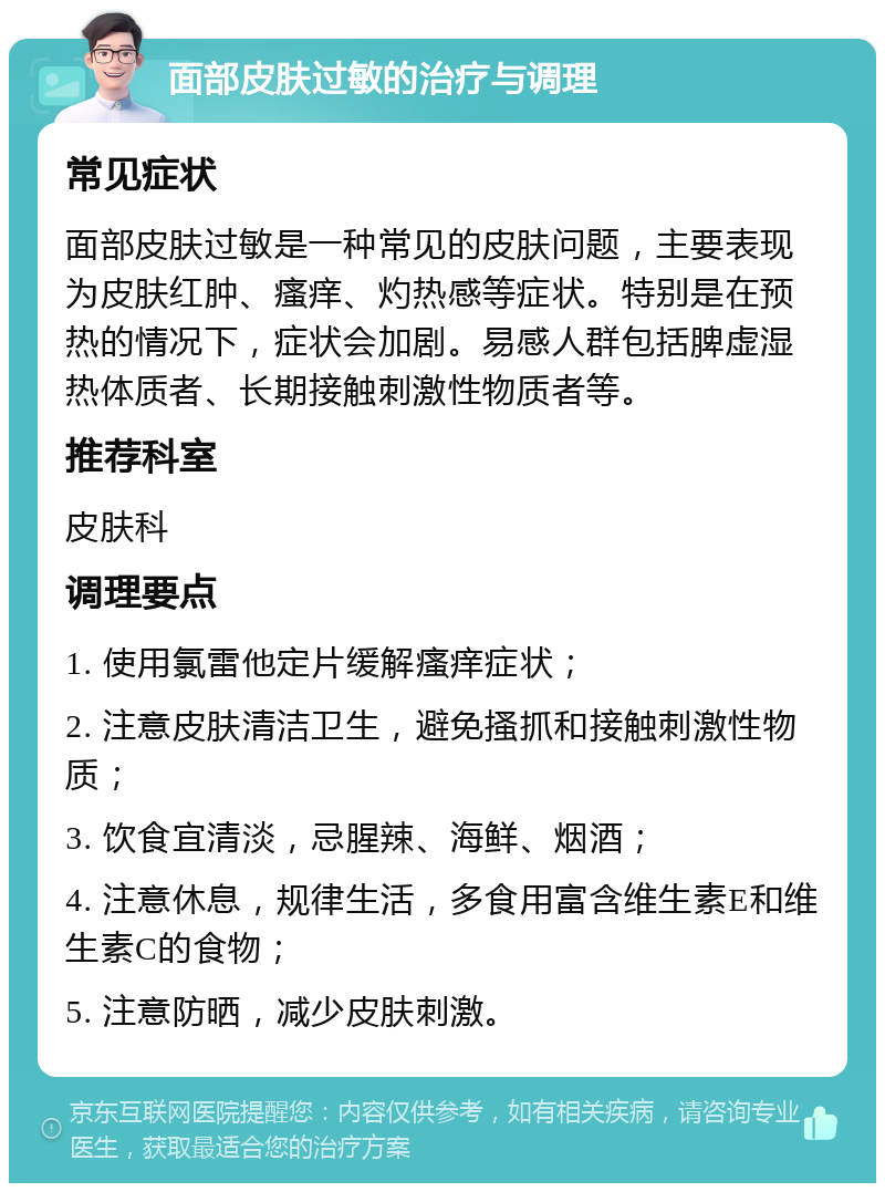 面部皮肤过敏的治疗与调理 常见症状 面部皮肤过敏是一种常见的皮肤问题，主要表现为皮肤红肿、瘙痒、灼热感等症状。特别是在预热的情况下，症状会加剧。易感人群包括脾虚湿热体质者、长期接触刺激性物质者等。 推荐科室 皮肤科 调理要点 1. 使用氯雷他定片缓解瘙痒症状； 2. 注意皮肤清洁卫生，避免搔抓和接触刺激性物质； 3. 饮食宜清淡，忌腥辣、海鲜、烟酒； 4. 注意休息，规律生活，多食用富含维生素E和维生素C的食物； 5. 注意防晒，减少皮肤刺激。