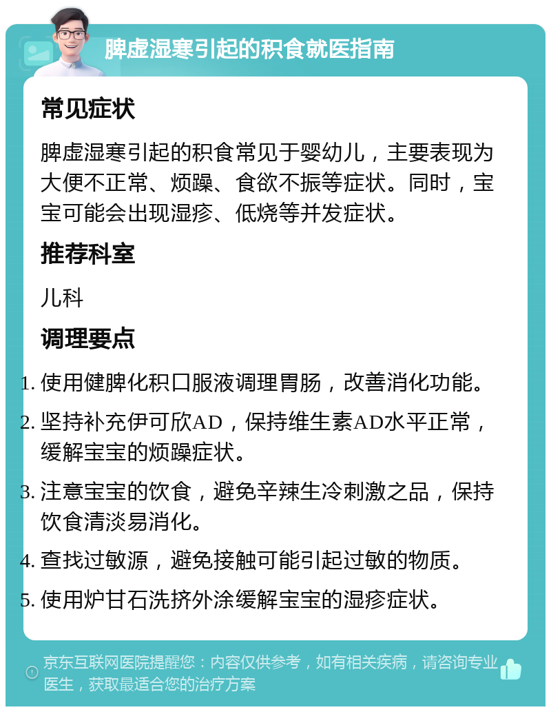 脾虚湿寒引起的积食就医指南 常见症状 脾虚湿寒引起的积食常见于婴幼儿，主要表现为大便不正常、烦躁、食欲不振等症状。同时，宝宝可能会出现湿疹、低烧等并发症状。 推荐科室 儿科 调理要点 使用健脾化积口服液调理胃肠，改善消化功能。 坚持补充伊可欣AD，保持维生素AD水平正常，缓解宝宝的烦躁症状。 注意宝宝的饮食，避免辛辣生冷刺激之品，保持饮食清淡易消化。 查找过敏源，避免接触可能引起过敏的物质。 使用炉甘石洗挤外涂缓解宝宝的湿疹症状。