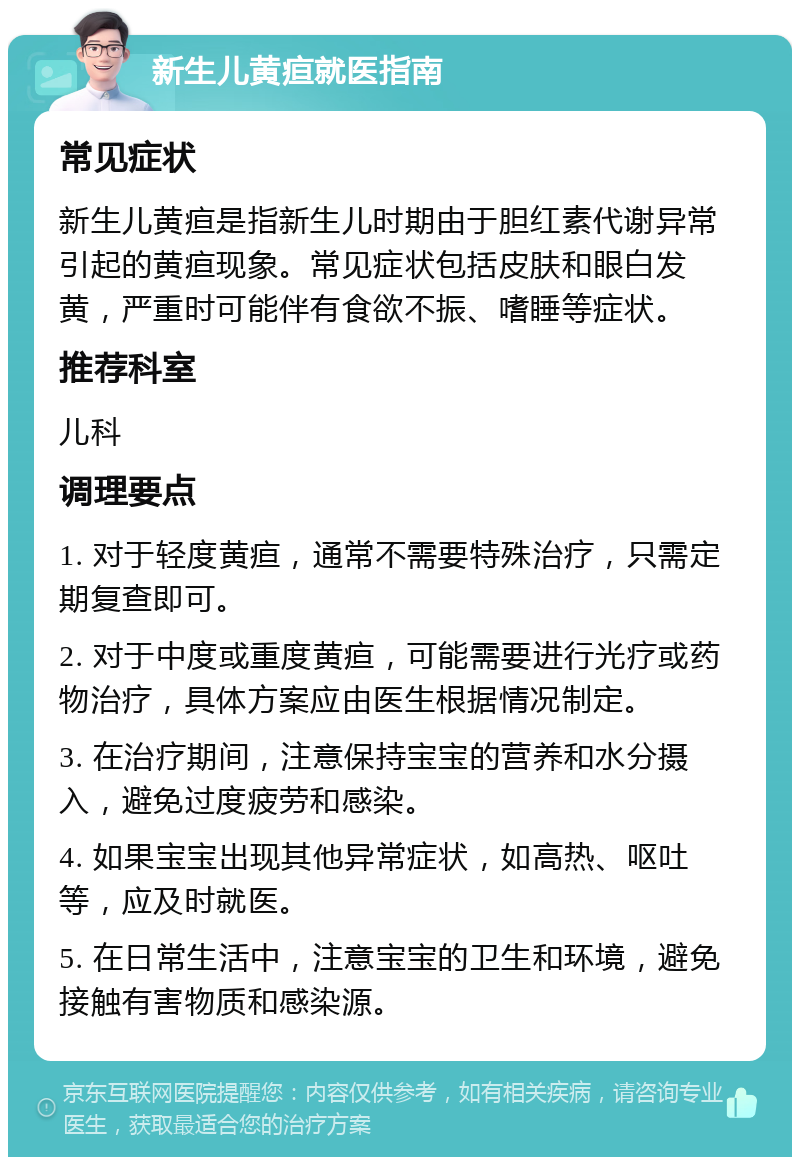 新生儿黄疸就医指南 常见症状 新生儿黄疸是指新生儿时期由于胆红素代谢异常引起的黄疸现象。常见症状包括皮肤和眼白发黄，严重时可能伴有食欲不振、嗜睡等症状。 推荐科室 儿科 调理要点 1. 对于轻度黄疸，通常不需要特殊治疗，只需定期复查即可。 2. 对于中度或重度黄疸，可能需要进行光疗或药物治疗，具体方案应由医生根据情况制定。 3. 在治疗期间，注意保持宝宝的营养和水分摄入，避免过度疲劳和感染。 4. 如果宝宝出现其他异常症状，如高热、呕吐等，应及时就医。 5. 在日常生活中，注意宝宝的卫生和环境，避免接触有害物质和感染源。