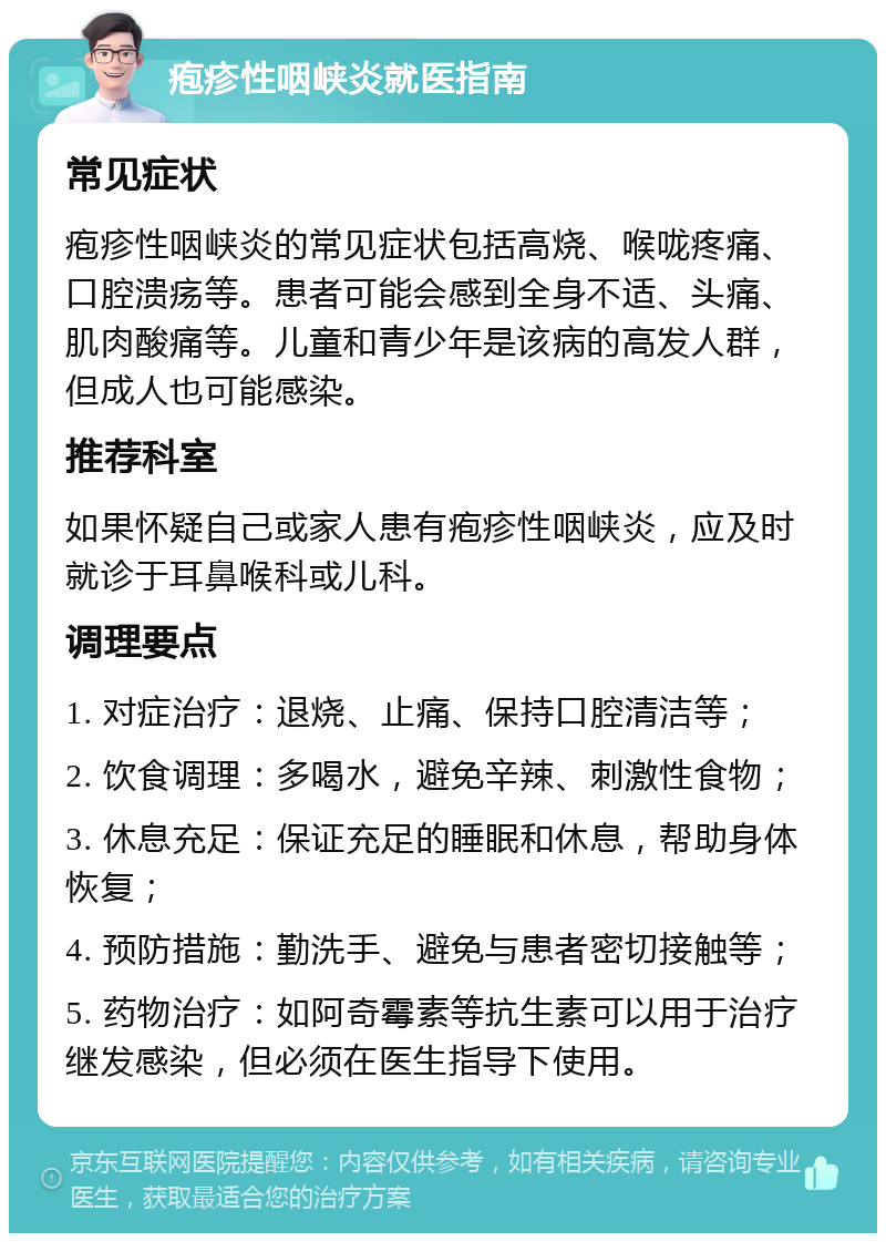 疱疹性咽峡炎就医指南 常见症状 疱疹性咽峡炎的常见症状包括高烧、喉咙疼痛、口腔溃疡等。患者可能会感到全身不适、头痛、肌肉酸痛等。儿童和青少年是该病的高发人群，但成人也可能感染。 推荐科室 如果怀疑自己或家人患有疱疹性咽峡炎，应及时就诊于耳鼻喉科或儿科。 调理要点 1. 对症治疗：退烧、止痛、保持口腔清洁等； 2. 饮食调理：多喝水，避免辛辣、刺激性食物； 3. 休息充足：保证充足的睡眠和休息，帮助身体恢复； 4. 预防措施：勤洗手、避免与患者密切接触等； 5. 药物治疗：如阿奇霉素等抗生素可以用于治疗继发感染，但必须在医生指导下使用。