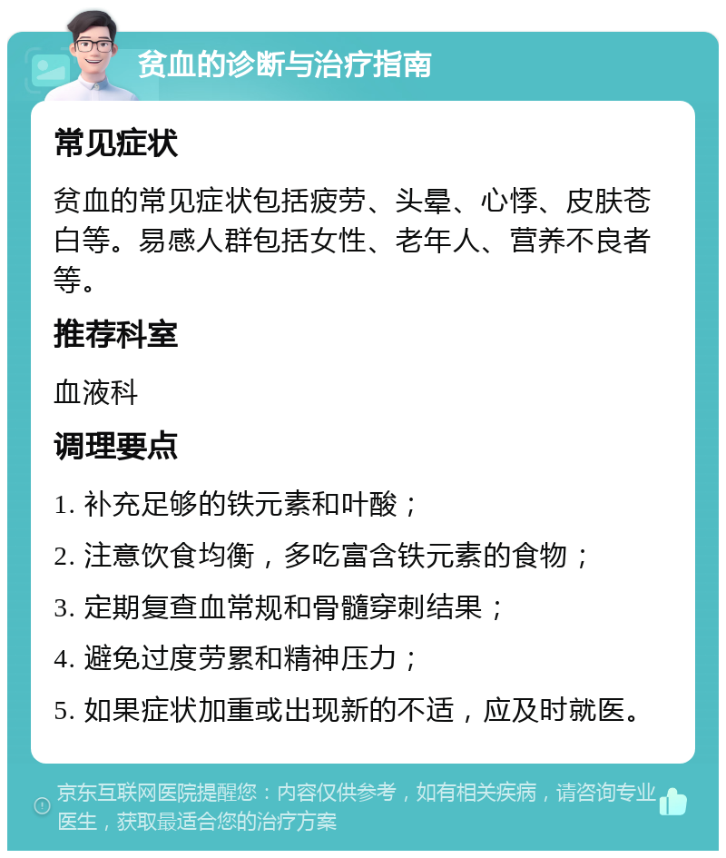 贫血的诊断与治疗指南 常见症状 贫血的常见症状包括疲劳、头晕、心悸、皮肤苍白等。易感人群包括女性、老年人、营养不良者等。 推荐科室 血液科 调理要点 1. 补充足够的铁元素和叶酸； 2. 注意饮食均衡，多吃富含铁元素的食物； 3. 定期复查血常规和骨髓穿刺结果； 4. 避免过度劳累和精神压力； 5. 如果症状加重或出现新的不适，应及时就医。